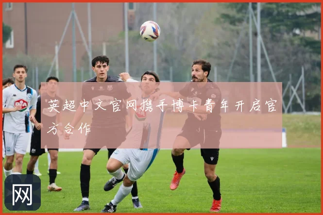 英超中文官网携手博卡青年开启官方合作