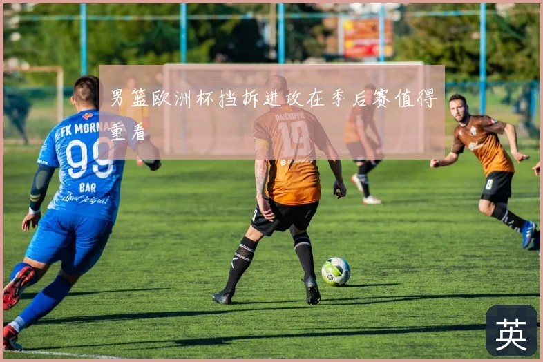 男篮欧洲杯挡拆进攻在季后赛值得重看